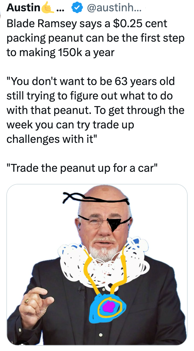 Austin » @austinh. ... Blade Ramsey says a $0.25 cent packing peanut can be the first step to making 150k a year "You don't want to be 63 years old still trying to figure out what to do with that peanut. To get through the week you can try trade up challenges with it" "Trade the peanut up for a car"