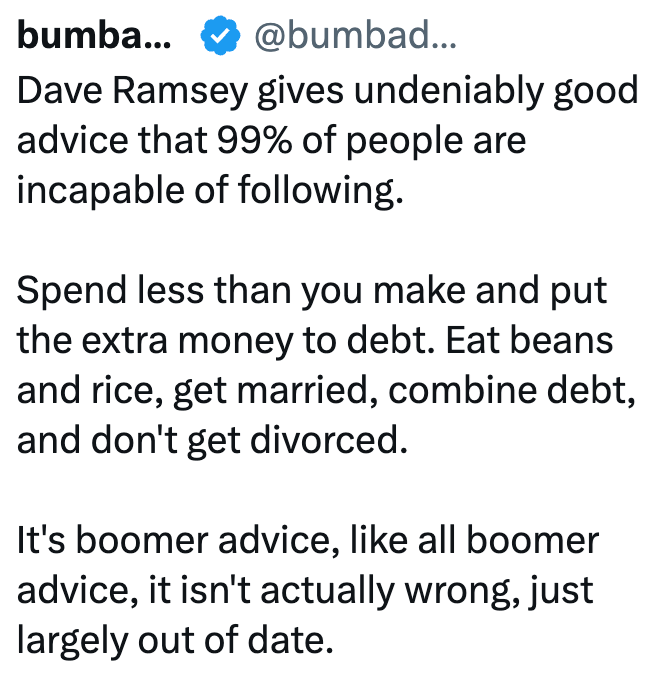 bumba... @bumbad... Dave Ramsey gives undeniably good advice that 99% of people are incapable of following. Spend less than you make and put the extra money to debt. Eat beans and rice, get married, combine debt, and don't get divorced. It's boomer advice, like all boomer advice, it isn't actually wrong, just largely out of date.