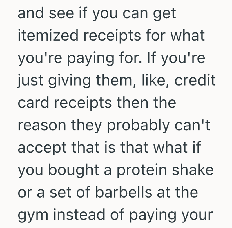 and see if you can get itemized receipts for what you're paying for. If you're just giving them, like, credit card receipts then the reason they probably can't accept that is that what if you bought a protein shake or a set of barbells at the gym instead of paying your