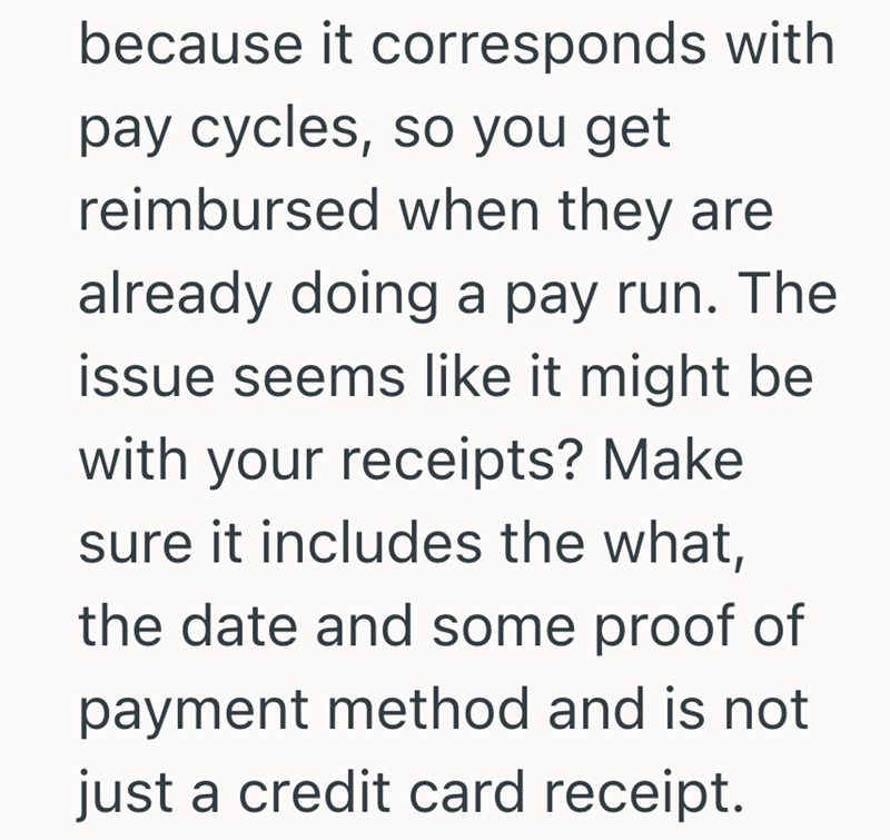 because it corresponds with pay cycles, so you get reimbursed when they are already doing a pay run. The issue seems like it might be with your receipts? Make sure it includes the what, the date and some proof of payment method and is not just a credit card receipt.