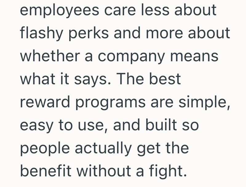 employees care less about flashy perks and more about whether a company means what it says. The best reward programs are simple, easy to use, and built so people actually get the benefit without a fight.