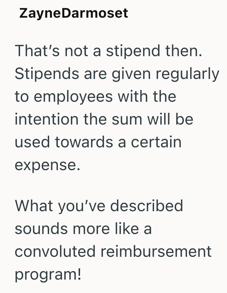ZayneDarmoset That's not a stipend then. Stipends are given regularly to employees with the intention the sum will be used towards a certain expense. What you've described sounds more like a convoluted reimbursement program!