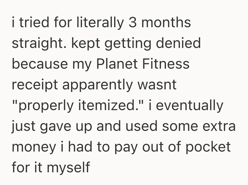 i tried for literally 3 months straight. kept getting denied because my Planet Fitness receipt apparently wasnt "properly itemized." i eventually just gave up and used some extra money i had to pay out of pocket for it myself