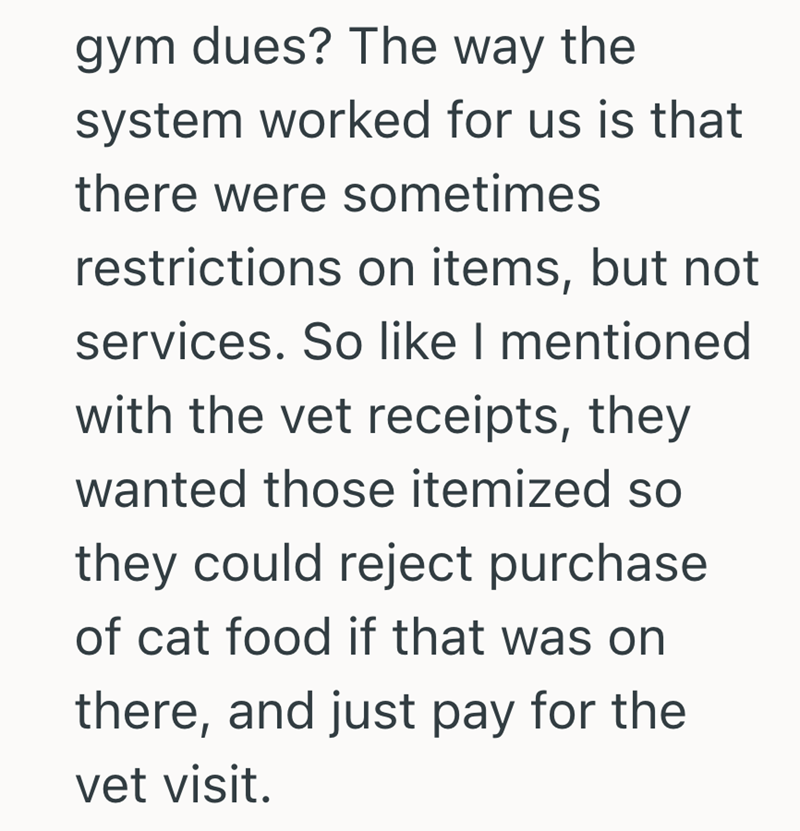 gym dues? The way the system worked for us is that there were sometimes restrictions on items, but not services. So like I mentioned with the vet receipts, they wanted those itemized so they could reject purchase of cat food if that was on there, and just pay for the vet visit.