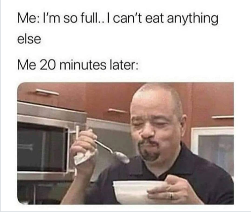 Me: I'm so full.. I can't eat anything else Me 20 minutes later: