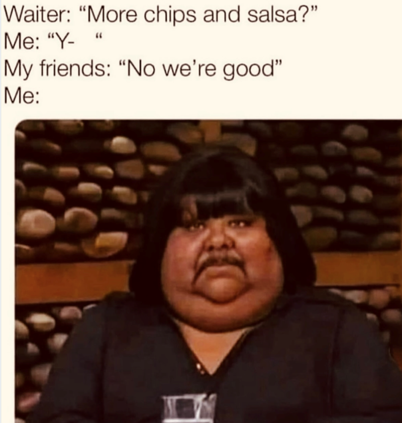 Waiter: "More chips and salsa?" Me: "Y- My friends: "No we're good" Me: