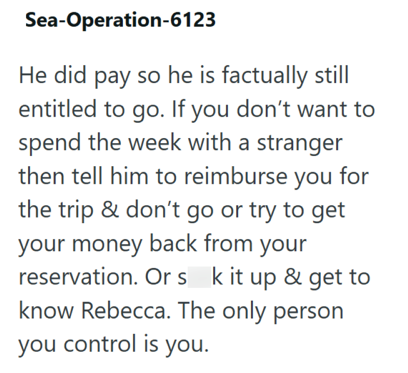 Sea-Operation-6123 He did pay so he is factually still entitled to go. If you don't want to spend the week with a stranger then tell him to reimburse you for the trip & don't go or try to get your money back from your reservation. Or s k it up & get to know Rebecca. The only person you control is you.