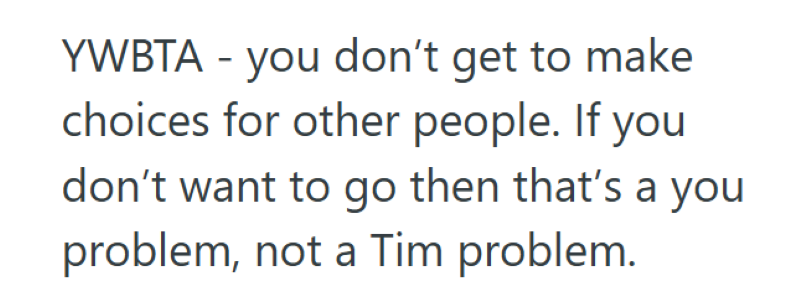 YWBTA - you don't get to make choices for other people. If you don't want to go then that's a you problem, not a Tim problem.