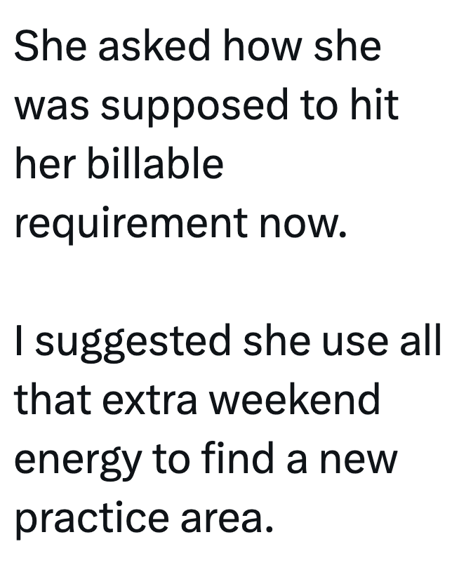 She asked how she was supposed to hit her billable requirement now. I suggested she use all that extra weekend energy to find a new practice area.