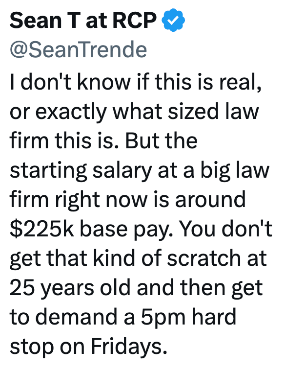 Sean T at RCP @SeanTrende I don't know if this is real, or exactly what sized law firm this is. But the starting salary at a big law firm right now is around $225k base pay. You don't get that kind of scratch at 25 years old and then get to demand a 5pm hard stop on Fridays.