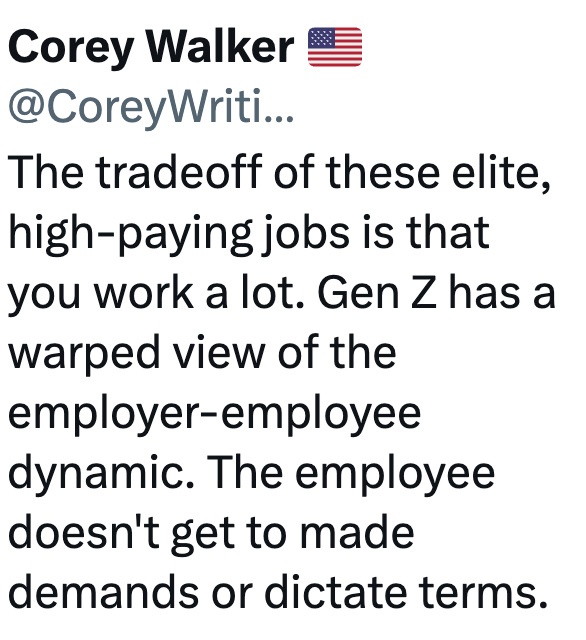 Corey Walker @CoreyWriti... The tradeoff of these elite, high-paying jobs is that you work a lot. Gen Z has a warped view of the employer-employee dynamic. The employee doesn't get to made demands or dictate terms.