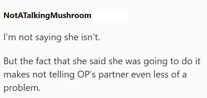 NotATalking Mushroom I'm not saying she isn't. But the fact that she said she was going to do it makes not telling OP's partner even less of a problem.