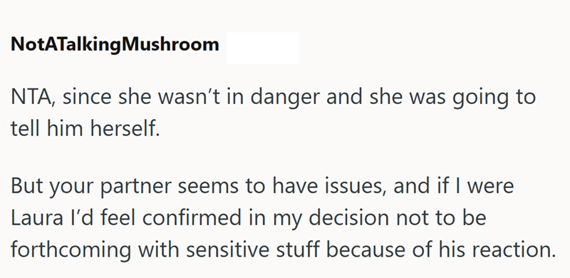 NotATalkingMushroom NTA, since she wasn't in danger and she was going to tell him herself. But your partner seems to have issues, and if I were Laura I'd feel confirmed in my decision not to be forthcoming with sensitive stuff because of his reaction.