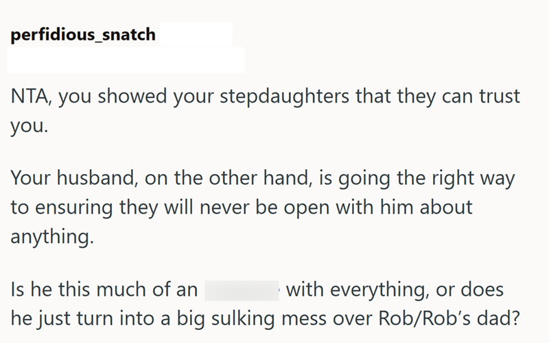perfidious_snatch NTA, you showed your stepdaughters that they can trust you. Your husband, on the other hand, is going the right way to ensuring they will never be open with him about anything. Is he this much of an with everything, or does he just turn into a big sulking mess over Rob/Rob's dad?