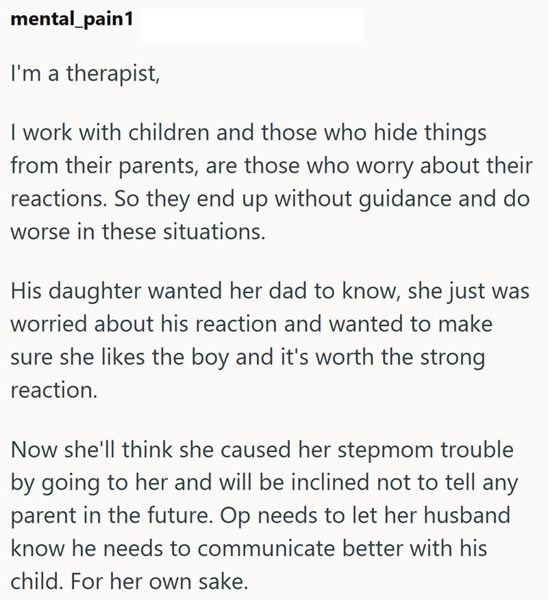 mental_pain1 I'm a therapist, I work with children and those who hide things from their parents, are those who worry about their reactions. So they end up without guidance and do worse in these situations. His daughter wanted her dad to know, she just was worried about his reaction and wanted to make sure she likes the boy and it's worth the strong reaction. Now she'll think she caused her stepmom trouble by going to her and will be inclined not to tell any parent in the future. Op needs to let