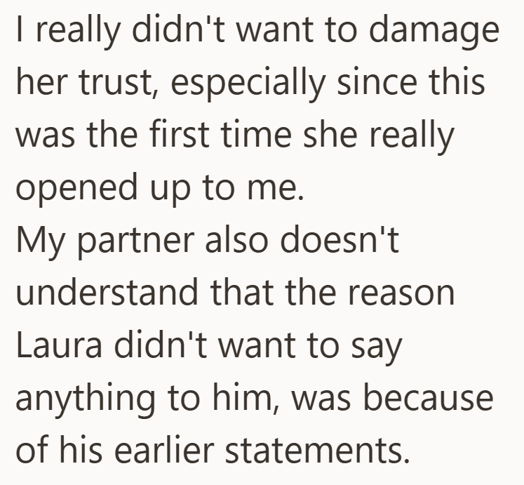 I really didn't want to damage her trust, especially since this was the first time she really opened up to me. My partner also doesn't understand that the reason Laura didn't want to say anything to him, was because of his earlier statements.