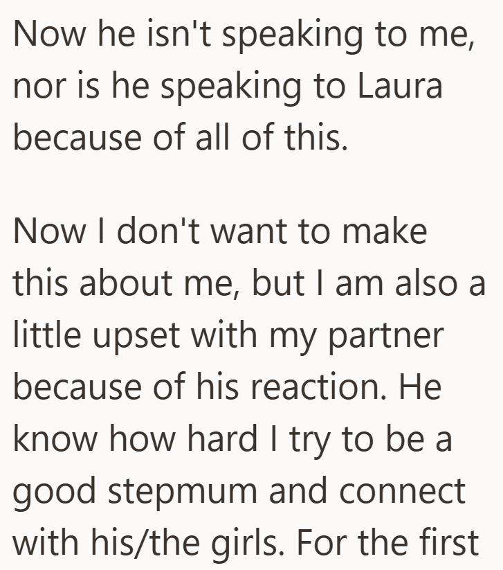 Now he isn't speaking to me, nor is he speaking to Laura because of all of this. Now I don't want to make this about me, but I am also a little upset with my partner because of his reaction. He know how hard I try to be a good stepmum and connect with his/the girls. For the first