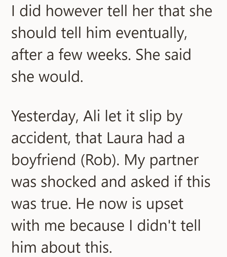 I did however tell her that she should tell him eventually, after a few weeks. She said she would. Yesterday, Ali let it slip by accident, that Laura had a boyfriend (Rob). My partner was shocked and asked if this was true. He now is upset with me because I didn't tell him about this.