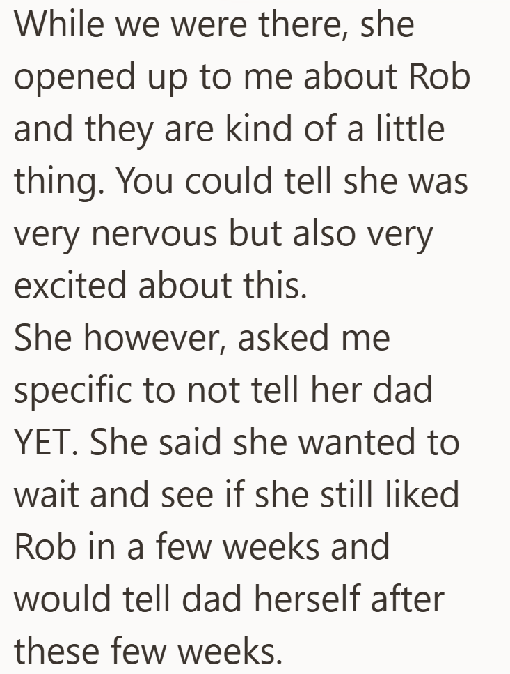 While we were there, she opened up to me about Rob and they are kind of a little thing. You could tell she was very nervous but also very excited about this. She however, asked me specific to not tell her dad YET. She said she wanted to wait and see if she still liked Rob in a few weeks and would tell dad herself after these few weeks.