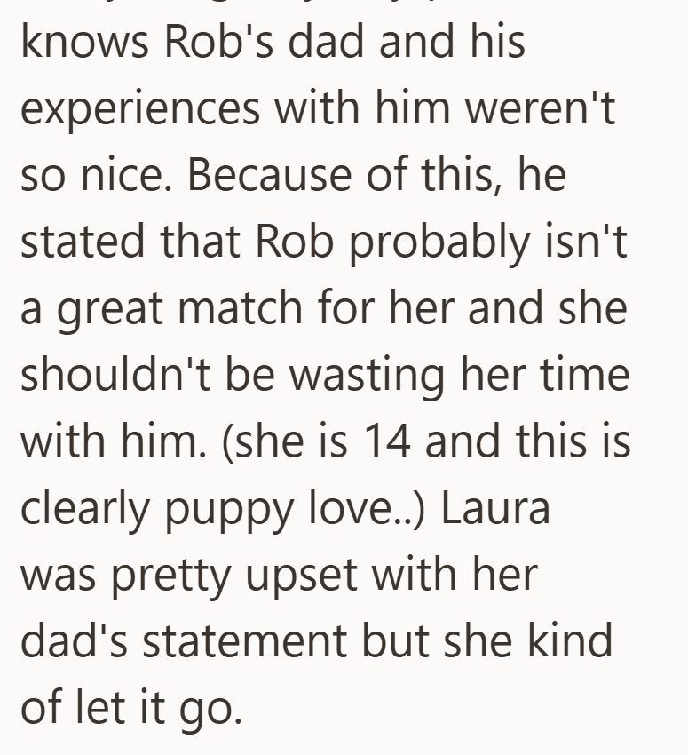 knows Rob's dad and his experiences with him weren't so nice. Because of this, he stated that Rob probably isn't a great match for her and she shouldn't be wasting her time with him. (she is 14 and this is clearly puppy love..) Laura was pretty upset with her dad's statement but she kind of let it go.