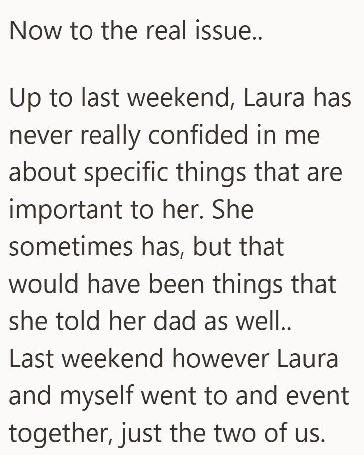 Now to the real issue.. Up to last weekend, Laura has never really confided in me about specific things that are important to her. She sometimes has, but that would have been things that she told her dad as well.. Last weekend however Laura and myself went to and event together, just the two of us.