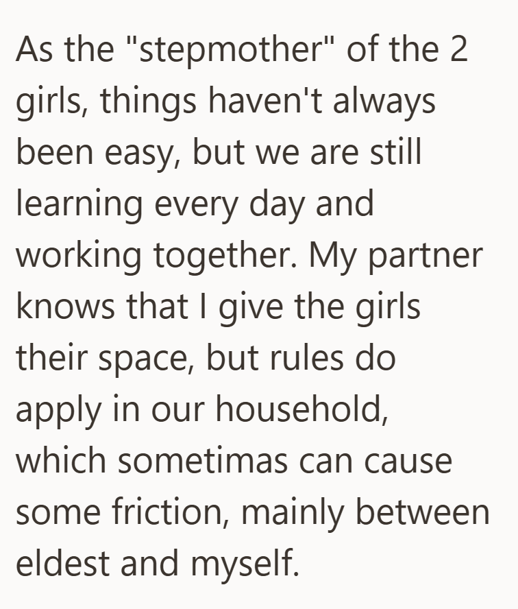As the "stepmother" of the 2 girls, things haven't always been easy, but we are still learning every day and working together. My partner knows that I give the girls their space, but rules do apply in our household, which sometimas can cause some friction, mainly between eldest and myself.