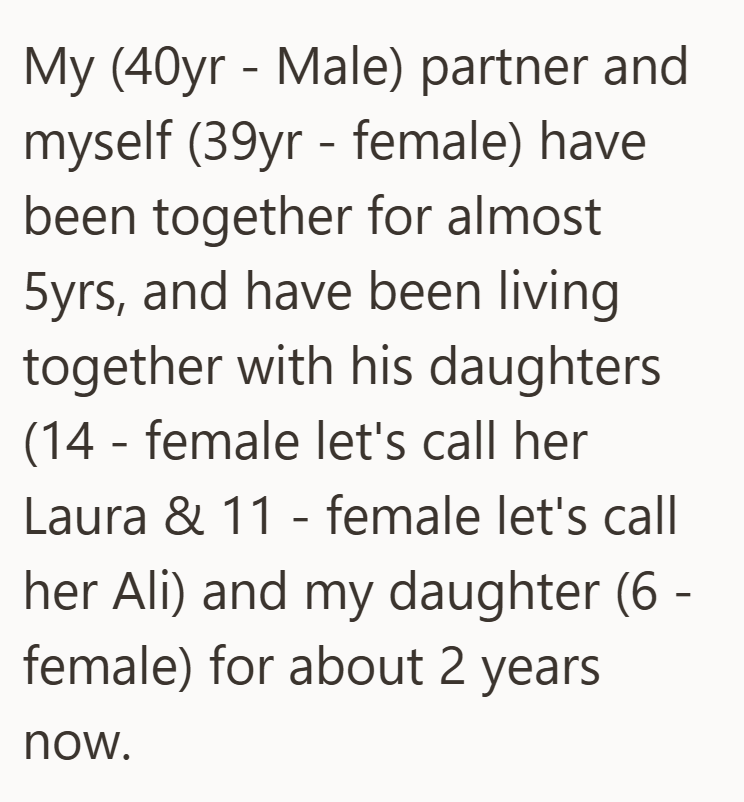 My (40yr Male) partner and - myself (39yr - female) have been together for almost 5yrs, and have been living together with his daughters (14 female let's call her - Laura & 11 - female let's call her Ali) and my daughter (6 female) for about 2 years now. -