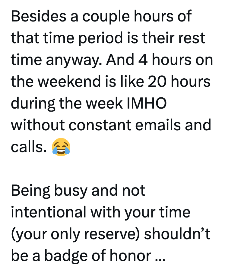 Besides a couple hours of that time period is their rest time anyway. And 4 hours on the weekend is like 20 hours during the week IMHO without constant emails and calls. Being busy and not intentional with your time (your only reserve) shouldn't be a badge of honor...