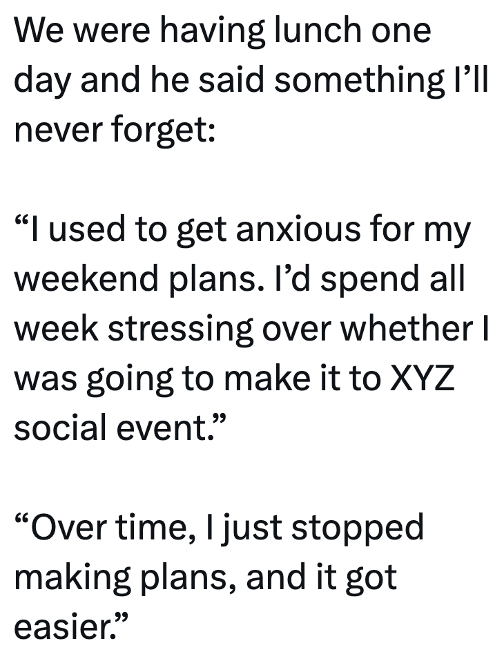 We were having lunch one day and he said something I'll never forget: "I used to get anxious for my weekend plans. I'd spend all week stressing over whether I was going to make it to XYZ social event." "Over time, I just stopped making plans, and it got easier."