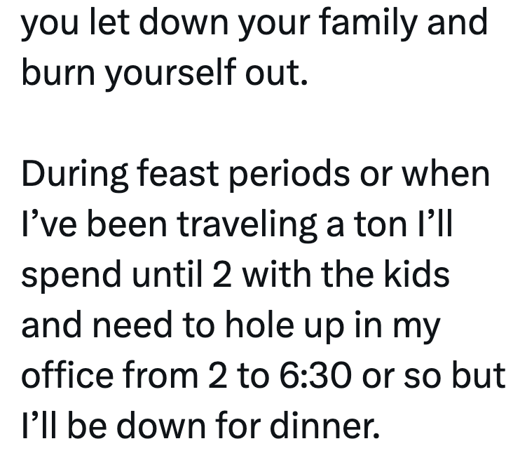 you let down your family and burn yourself out. During feast periods or when I've been traveling a ton I'll spend until 2 with the kids and need to hole up in my office from 2 to 6:30 or so but I'll be down for dinner.