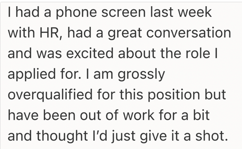 I had a phone screen last week with HR, had a great conversation and was excited about the role I applied for. I am grossly overqualified for this position but have been out of work for a bit and thought I'd just give it a shot.