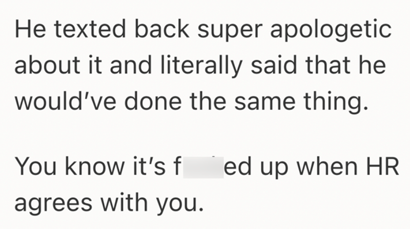 He texted back super apologetic about it and literally said that he would've done the same thing. You know it's f ed up when HR agrees with you.