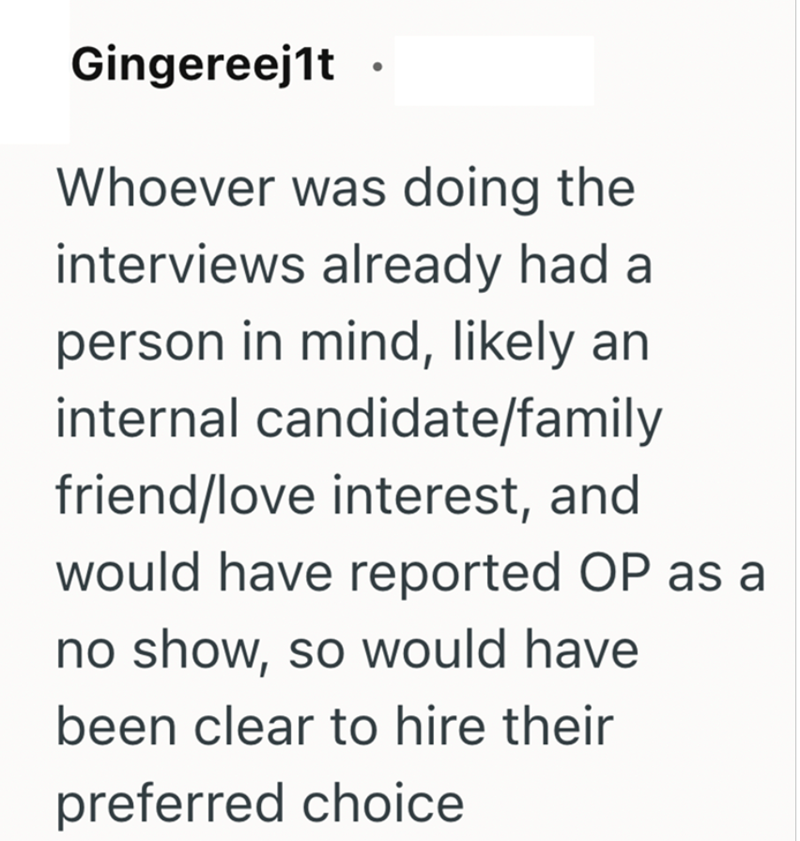 Gingereej1t Whoever was doing the interviews already had a person in mind, likely an internal candidate/family friend/love interest, and would have reported OP as a no show, so would have been clear to hire their preferred choice