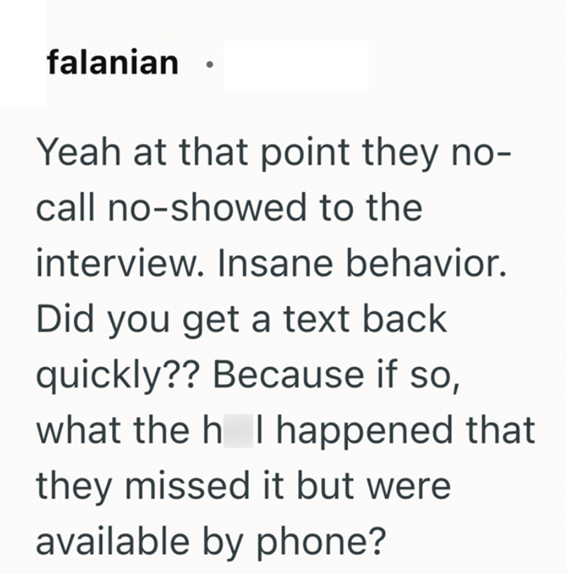 falanian Yeah at that point they no- call no-showed to the interview. Insane behavior. Did you get a text back quickly?? Because if so, what the h I happened that they missed it but were available by phone?