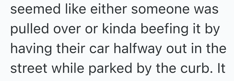 seemed like either someone was pulled over or kinda beefing it by having their car halfway out in the street while parked by the curb. It