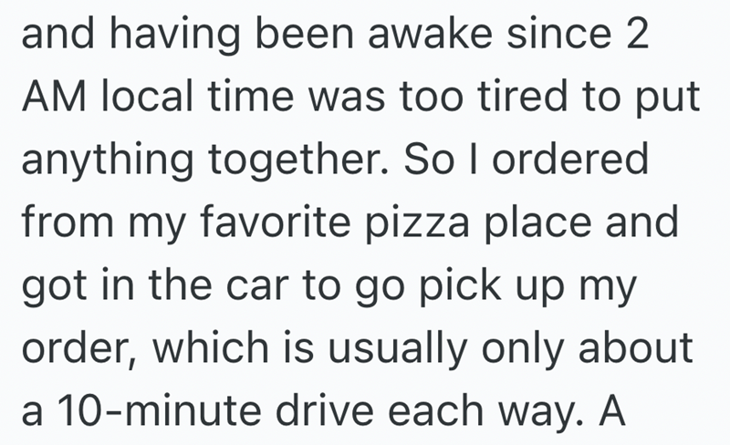 and having been awake since 2 AM local time was too tired to put anything together. So I ordered from my favorite pizza place and got in the car to go pick up my order, which is usually only about a 10-minute drive each way. A