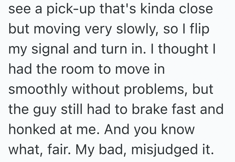see a pick-up that's kinda close but moving very slowly, so I flip my signal and turn in. I thought I had the room to move in smoothly without problems, but the guy still had to brake fast and honked at me. And you know what, fair. My bad, misjudged it.