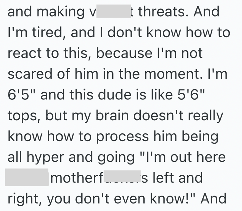 and making v t threats. And I'm tired, and I don't know how to react to this, because I'm not scared of him in the moment. I'm 6'5" and this dude is like 5'6" tops, but my brain doesn't really know how to process him being all hyper and going "I'm out here motherf s left and right, you don't even know!" And
