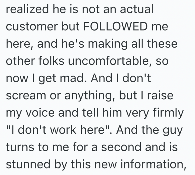 realized he is not an actual customer but FOLLOWED me here, and he's making all these other folks uncomfortable, so now I get mad. And I don't scream or anything, but I raise my voice and tell him very firmly "I don't work here". And the guy turns to me for a second and is stunned by this new information,