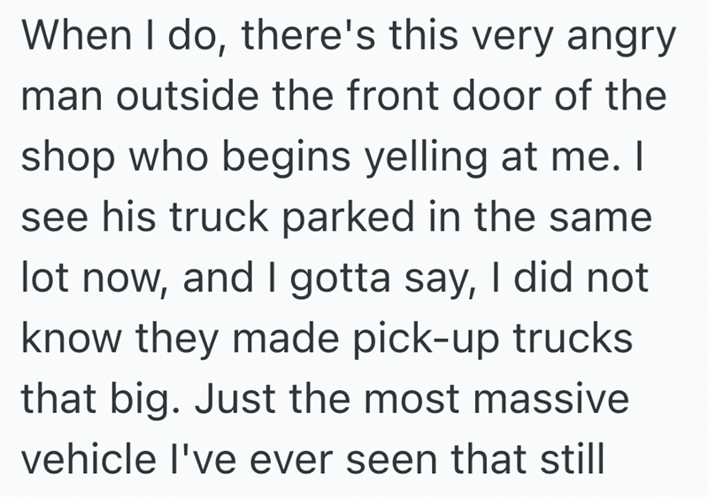 When I do, there's this very angry man outside the front door of the shop who begins yelling at me. I see his truck parked in the same lot now, and I gotta say, I did not know they made pick-up trucks that big. Just the most massive vehicle I've ever seen that still
