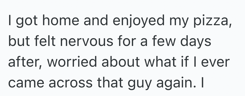 I got home and enjoyed my pizza, but felt nervous for a few days after, worried about what if I ever came across that guy again. I