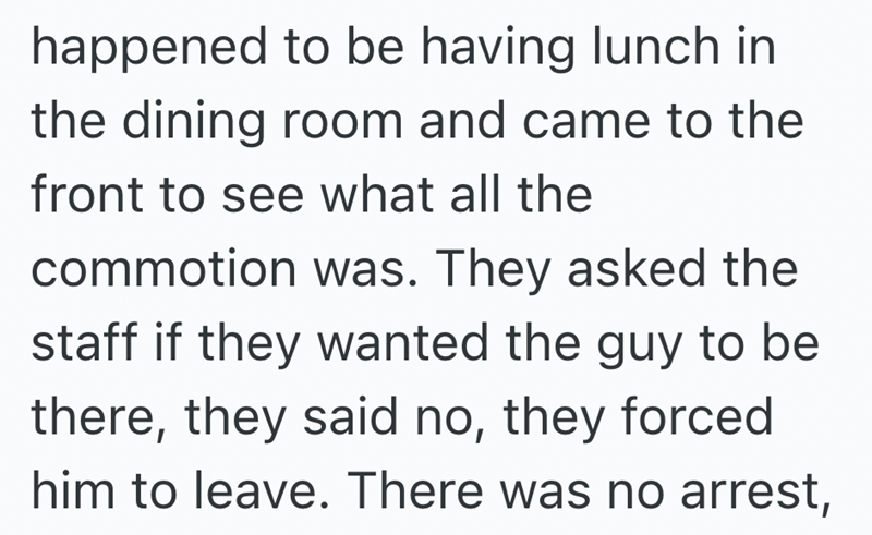 happened to be having lunch in the dining room and came to the front to see what all the commotion was. They asked the staff if they wanted the guy to be there, they said no, they forced him to leave. There was no arrest,
