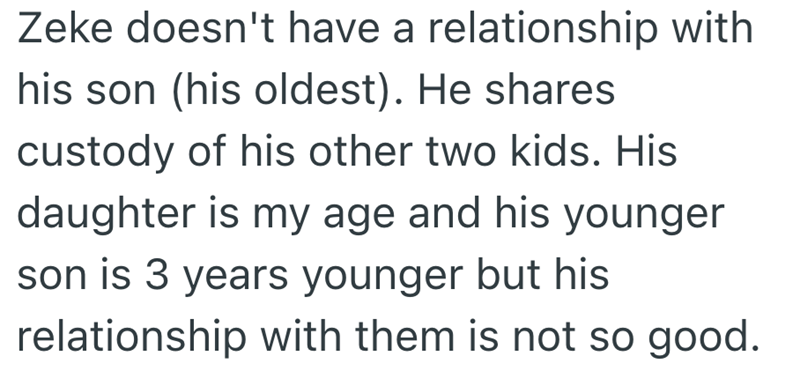 Zeke doesn't have a relationship with his son (his oldest). He shares custody of his other two kids. His daughter is my age and his younger son is 3 years younger but his relationship with them is not so good.