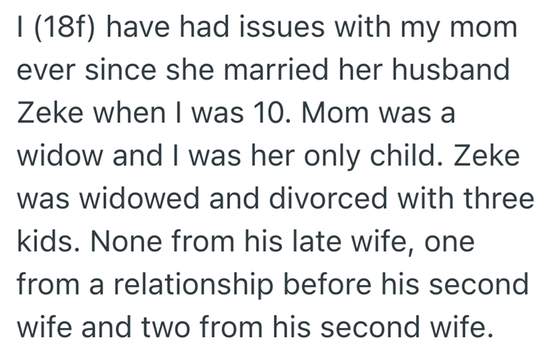 I (18f) have had issues with my mom ever since she married her husband Zeke when I was 10. Mom was a widow and I was her only child. Zeke was widowed and divorced with three kids. None from his late wife, one from a relationship before his second wife and two from his second wife.