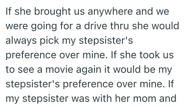 If she brought us anywhere and we were going for a drive thru she would always pick my stepsister's preference over mine. If she took us to see a movie again it would be my stepsister's preference over mine. If my stepsister was with her mom and
