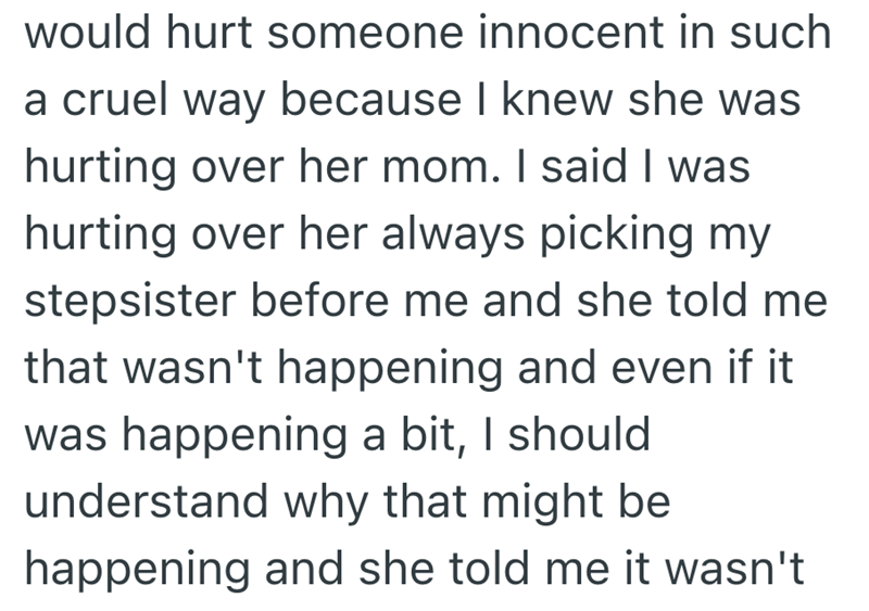 would hurt someone innocent in such a cruel way because I knew she was hurting over her mom. I said I was hurting over her always picking my stepsister before me and she told me that wasn't happening and even if it was happening a bit, I should understand why that might be happening and she told me it wasn't