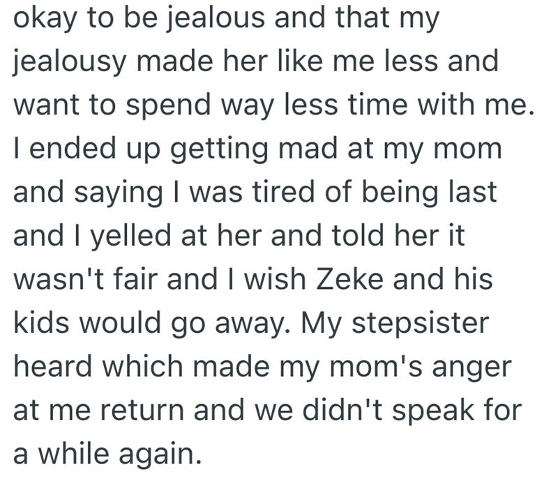okay to be jealous and that my jealousy made her like me less and want to spend way less time with me. I ended up getting mad at my mom and saying I was tired of being last and I yelled at her and told her it wasn't fair and I wish Zeke and his kids would go away. My stepsister heard which made my mom's anger at me return and we didn't speak for a while again.