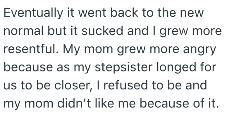 Eventually it went back to the new normal but it sucked and I grew more resentful. My mom grew more angry because as my stepsister longed for us to be closer, I refused to be and my mom didn't like me because of it.