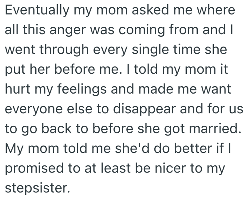Eventually my mom asked me where all this anger was coming from and I went through every single time she put her before me. I told my mom it hurt my feelings and made me want everyone else to disappear and for us to go back to before she got married. My mom told me she'd do better if I promised to at least be nicer to my stepsister.