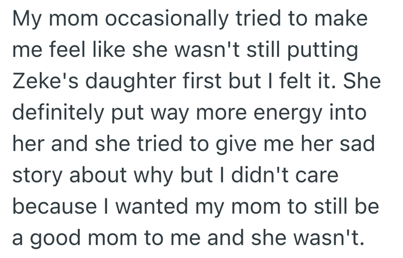 My mom occasionally tried to make. me feel like she wasn't still putting Zeke's daughter first but I felt it. She definitely put way more energy into her and she tried to give me her sad story about why but I didn't care because I wanted my mom to still be a good mom to me and she wasn't.